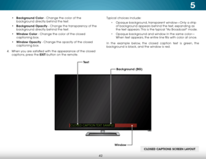 Page 485
42
• Background Color - Change the color of the 
background directly behind the text.
•  Background Opacity - Change the transparency of the 
background directly behind the text.
•  Window Color - Change the color of the closed 
captioning box.
•  Window Opacity - Change the opacity of the closed 
captioning box.
4 .  When you are satisfied with the appearance of the closed   
captions, press the EXIT button on the remote. Typical choices include:
• Opaque background, transparent window—Only a strip...