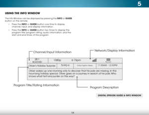 Page 605
54
USING THE  INFO WINDOW
The Info Window can be displayed by pressing the INFO or GUIDE 
button on the remote:• Press the INFO or GUIDE button one time to display 
channel, input, and display information.
•  Press the INFO or GUIDE button two times to display the 
program title, program rating, audio information, and the 
start and end times of the program.
DIGITAL EPISODE GUIDE & INFO WINDOW
Oliver’s Holiday Surprise 
1080p   6:15pm
11:00AM - 12:00PMTV-PG-VDolby Digital+ Stereo
Oliver wakes up one...