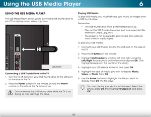 Page 616
55
Using the USB Media Player
USING THE USB MEDIA PLAYER
The USB Media Player allows you to connect a USB thumb drive to 
your TV and play music, video, or photos. 
Connecting a USB Thumb Drive to the TV
1 . Turn the TV off. Connect your USB thumb drive to the USB port 
on the side of the TV.
2 .  Press the Power  button on the remote or hold the Power  
control on the side of the TV to turn it on.
Playing USB Media
To play USB media, you must first save your music or images onto 
a USB thumb drive....