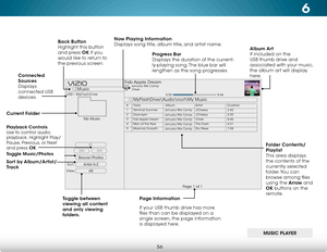 Page 626
56
Browse Photos
Artist A-Z
View:Sort:
Music
MyFlashDrive\Audio
oot\My Music
USB1: MyFlashDrive
My Music
Page 1 of 1
VIZIO
Album Art  
If included on the 
USB thumb drive and 
associated with your music, 
the album art will display 
here.
Progress Bar
 
Displays the duration of the current-
ly-playing song. The blue bar will 
lengthen as the song progresses.
Page Information
If your USB thumb drive has more 
files than can be displayed on a 
single screen, the page information 
is displayed here.
Now...