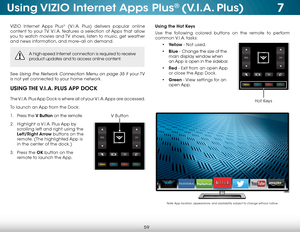 Page 657
59
Using VIZIO Internet Apps Plus® (V.I.A. Plus)
VIZIO Internet Apps Plus® (V.I.A. Plus) delivers popular online 
content to your TV. V.I.A. features a selection of Apps that allow 
you to watch movies and TV shows, listen to music, get weather 
and news information, and more–all on demand.
A high-speed Internet connection is required to receive 
product updates and to access online content.
See Using the Network Connection Menu on page 35 if  your TV 
is not yet connected to your home network.
USING...