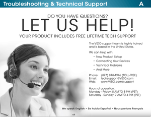 Page 70ATroubleshooting & Technical Support
DO YOU HAVE QUESTIONS?
LET US HELP!
YOUR PRODUCT INCLUDES FREE LIFETIME TECH SUPPORT
Phone:
E mail:
We b : (877) 878-4946 (TOLL-FREE)
techsupport@
VIZIO.com
www.VIZIO.com/support
Hours of operation:  
M onday - Friday: 5 AM TO 8 PM (PST)
S aturday - Sunday: 7 AM TO 4 PM (PST)
The VIZIO support team is highly trained 
 
and is based in the United States. 
We can help with:
•  New Product Setup
•  Connecting Your  Devices
•  Technical Problems
•  And More
We speak...