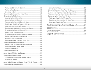Page 8 
2
Pairing a VIZIO Remote Control .......................................43
Pairing a New Device ....................................................... 44
Unpairing a Device .......................................................... 46
Renaming Devices on the Input Menu .............................. 47
Changing the TV Settings ................................................... 48
Viewing System Information ............................................ 48
Using the Parental Controls...