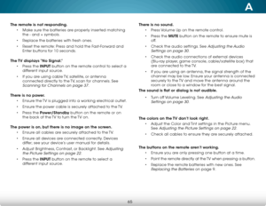 Page 71A
65
The remote is not responding.• Make sure the batteries are properly inserted matching 
the - and + symbols.
•  Replace the batteries with fresh ones.
•  Reset the remote: Press and hold the Fast-Forward and 
Enter buttons for 10 seconds.   
The TV displays “No Signal.” • Press the INPUT button on the remote control to select a 
different input source.
•  If you are using cable TV, satellite, or antenna 
connected directly to the TV, scan for channels. See 
Scanning for Channels on page 37. 
There is...