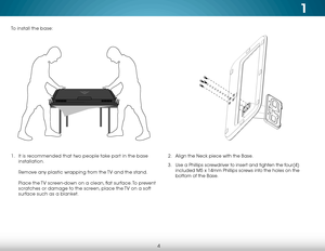 Page 101
4
1 . It is recommended that two people take part in the base 
installation.  
 
Remove any plastic wrapping from the TV and the stand.  
 
Place the TV screen-down on a clean, flat surface. To prevent 
scratches or damage to the screen, place the TV on a soft 
surface such as a blanket.2 .  Align the Neck piece with the Base. 
3 .  Use a Phillips screwdriver to insert and tighten the four(4) 
included M5 x 14mm Phillips screws into the holes on the 
bottom of the Base.
To install the base:    