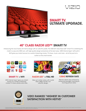 Page 140” CLASS RAZOR LED™ SMART TV 
Introducing the new E-series slim frame design with an ultra-thin profile. The VIZIO 40” Class Razor LED™ Smart TV is shattering the 
mold in a way only VIZIO can, with high-quality design and picture at the best value. VIZIO Internet Apps® with built-in  
Wi- Fi gives you instant access to a world of streaming movies, TV shows, music, and more – all at the push of a  
button on the smart remote.
RAZOR LED™ + FULL HD
Step up to richer colors, with crystal 
clear 1080p Full...