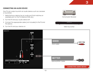 Page 193
13
ConneCting An AUDio DeviCe
Home Audio Receiver
VIZIO Sound Bar
CONNECTING AUDIO DEVICE
RCA Cable
Optical/SPDIF Cable
gooD
BetteR
Your TV can output sound to an audio device, such as a receiver 
or sound bar. 
1 .  Verify that your device has an audio port that matches an 
available port on the TV (Optical, RCA, etc).
2 .  Turn the TV and your audio device off.
3 .  Connect the appropriate cable (not included) to the TV and 
the device.
4 .  Turn the TV and your device on.
BACK oF tv     