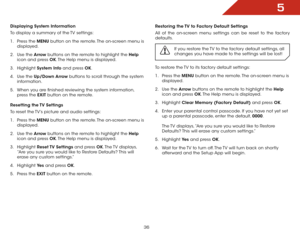 Page 425
36
Displaying System Information
To display a summary of the TV settings:
1 .  Press the MENU button on the remote. The on-screen menu is 
displayed.
2 .  Use the Arrow buttons on the remote to highlight the Help  
icon and press OK. The Help menu is displayed.
3 .  Highlight  System Info and press OK.
4 .  Use the Up/Down Arrow buttons to scroll through the system 
information.
5 .  When you are finished reviewing the system information, 
press the EXIT button on the remote.
Resetting the TV Settings...