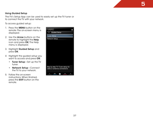 Page 435
37
Using Guided Setup
The TV’s Setup App can be used to easily set up the TV tuner or 
to connect the TV with your network.
To access guided setup:
1 .  Press the MENU button on the 
remote. The on-screen menu is 
displayed.
2 .  Use the Arrow buttons on the 
remote to highlight the Help  
icon and press OK. The  Help 
menu is displayed.
3 .  Highlight  Guided Setup and 
press  OK.
4 .  Highlight the guided setup you 
want to access and press OK:
• Tuner Setup - Set up the TV 
tuner.
•  Network Setup -...