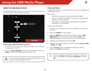 Page 456
39
Using the USB Media Player
USing the USB Media Player
The USB Media Player allows you to connect a USB thumb drive to 
your TV and play music, video, or photos. 
Connecting a USB Thumb Drive to the TV
1 . Turn the TV off. Connect your USB thumb drive to the USB port 
on the back of the TV.
2 .  Press the Power/Standby button on the remote or touch the 
Power  control on the side of the TV to turn it on.
Do not remove the USB thumb drive while the TV is on. 
Doing so may damage the drive.
Playing USB...