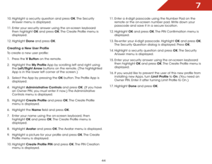 Page 507
44
10. Highlight a security question and press OK. The  Security 
Answer menu is displayed.
11.  Enter your security answer using the on-screen keyboard 
then highlight OK and press OK. The Create Profile menu is 
displayed.
12.  Highlight  Done and press OK.
Creating a New User Profile
To create a new user profile:
1 .  Press the V Button on the remote.
2 .  Highlight the My  Profile App by scrolling left and right using 
the  Left/Right Arrow buttons on the remote. (The highlighted 
App is in the...