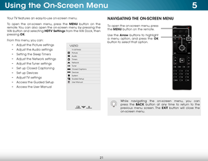 Page 275
21
Using the On-Screen Menu
Your TV features an easy-to-use on-screen menu. 
To open the on-screen menu, press the MENU button on the 
remote. You can also open the on-screen menu by pressing the 
VIA button and selecting HDTV Settings from the VIA Dock, then 
pressing OK.
From this menu, you can: • Adjust the Picture settings
•  Adjust the Audio settings
•  Setting the Sleep Timers
•  Adjust the Network settings
•  Adjust the Tuner settings
•  Set up Closed Captioning
•  Set up Devices
•  Adjust TV...