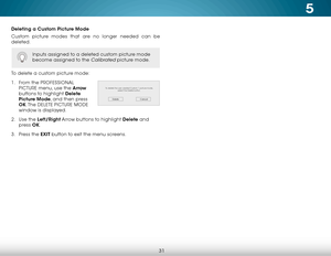 Page 375
31
Deleting a Custom Picture Mode
Custom picture modes that are no longer needed can be 
deleted.
To delete a custom picture mode:
1 . From the PROFESSIONAL 
PICTURE menu, use the Arrow  
buttons to highlight Delete 
Picture Mode, and then press 
OK. The  DELETE PICTURE MODE  
window is displayed.
2 .  Use the Left/Right Arrow buttons to highlight Delete and 
press  OK.
3 .  Press the EXIT button to exit the menu screens.
Inputs assigned to a deleted custom picture mode 
become assigned to the...