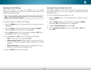 Page 545
48
Adjusting the CEC Settings
The CEC function on your TV enables you to control 
HDMI-connected devices with the included remote without any 
additional programming.  
Not all HDMI devices support CEC. See your device’s 
user manual for details.
To enable, disable, or adjust CEC settings:
1 . Press the MENU button on the remote. The on-screen menu is 
displayed.
2 .  Use the Arrow buttons on the remote to highlight System  
and press OK. The  SYSTEM menu is displayed.
3 .  Use the Arrow buttons on the...