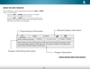 Page 565
50
USING THE  INFO WINDOW
The Info Window can be displayed by pressing the INFO or GUIDE 
button on the remote:• Press the INFO or GUIDE button one time to display 
channel, input, and display information.
•  Press the INFO or GUIDE button two times to display the 
program title, program rating, audio information, and the 
start and end times of the program.
DIGITAL EPISODE GUIDE & INFO WINDOW
Oliver’s Holiday Surprise 
1080p   6:15pm
11:00AM - 12:00PMTV-PG-VDolby Digital+ Stereo
Oliver wakes up one...
