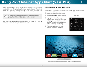 Page 617
55
Using VIZIO Internet Apps Plus® (V.I.A. Plus)
VIZIO Internet Apps Plus® (V.I.A. Plus) delivers popular online 
content to your TV. V.I.A. Plus features a selection of Apps that 
allow you to watch movies and TV shows, listen to music, get 
weather and news information, and more–all on demand.
A high-speed Internet connection is required to receive 
product updates and to access online content.
See Using the Network Connection Menu on page 35 if  your TV 
is not yet connected to your home network....