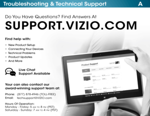 Page 66ATroubleshooting & Technical Support
Find help with:
•  New Product Setup
•  Connecting Your Devices
•  Technical Problems
•  Product Updates
•  And More
Your can also contact our  
award-winning support team at:
Phone:
Email:(877) 878-4946 (TOLL-FREE)
techsupport@VIZIO.com
Hours Of Operation:   
 
Monday - Friday: 5 am to 8 pm (pSt) 
S aturday - Sunday: 7 am to 4 pm ( pSt)
Live Chat  
Support Available
Do You Have Questions? Find Answers At
SUPPORT.VIZIO.COM  