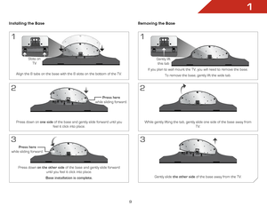 Page 111
9
Installing the Base
1
Align the 8 tabs on the base with the 8 slots on the bottom of the TV.
Slots on TV
2
Press down on one side of the base and gently slide forward until you  feel it click into place.
press here  
while sliding forward.
3
Press down on the other side  of the base and gently slide forward 
until you feel it click into place.
Base installation is complete.
press here   
while sliding forward.
Removing the Base
1
If you plan to wall mount the TV, you will need to remove the base.
To...