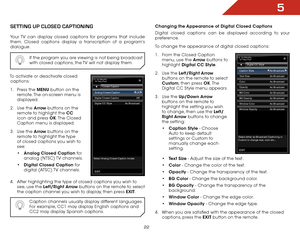 Page 245
22
SettiNg Up clOSed captiONiNg
Your TV can display closed captions for programs that include 
them. Closed captions display a transcription of a program’s 
dialogue.If the program you are viewing is not being broadcast 
with closed captions, the TV will not display them.
To activate or deactivate closed captions:
1 .  Press the MENU button on the 
remote. The on-screen menu is 
displayed.
2 .  Use the Arrow buttons on the 
remote to highlight the CC  
icon and press OK. The  Closed 
Caption menu is...