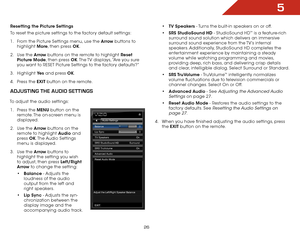 Page 285
26
Resetting the Picture Settings 
To reset the picture settings to the factory default settings:
1 . From the Picture Settings menu, use the Arrow buttons to 
highlight  More, then press OK.
2 .  Use the Arrow buttons on the remote to highlight Reset 
Picture Mode, then press OK. The TV displays, “Are you sure 
you want to RESET Picture Settings to the factory defaults?”
3 .  Highlight  Ye s and press OK.
4 .  Press the EXIT button on the remote.
adjUStiNg the aUdiO SettiNgS
To adjust the audio...