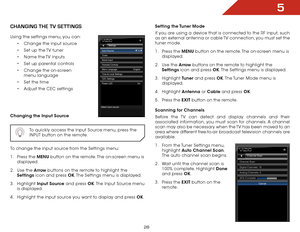 Page 305
28
chaNgiNg the tv SettiNgS
Using the settings menu, you can:• Change the input source
•  Set up the TV tuner
•  Name the TV inputs
•  Set up parental controls
•  Change the on-screen 
menu language
•  Set the time
•  Adjust the CEC settings
Changing the Input Source
  To quickly access the Input Source menu, press the 
INPUT button on the remote.
To change the input source from the Settings menu:
1 . Press the MENU button on the remote. The on-screen menu is 
displayed.
2 .  Use the Arrow buttons on...