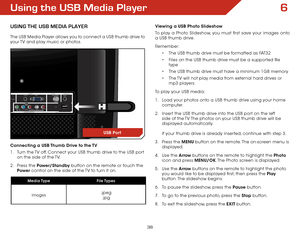 Page 406
38
Using the USB Media Player
USing the USB Media Player
The USB Media Player allows you to connect a USB thumb drive to 
your TV and play music or photos. 
Connecting a USB Thumb Drive to the TV
1 . Turn the TV off. Connect your USB thumb drive to the USB port 
on the side of the TV.
2 .  Press the Power/Standby button on the remote or touch the 
Power  control on the side of the TV to turn it on.
 AU D IO A
U DIO
O U T
     
( A RC)
     1 CABLE/ANTENNA
RGB PC
USB
Y /V
Pb /CbPr/Cr L
R
C O M PO SIT E...