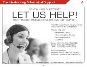 Page 42A
40
Troubleshooting & Technical Support
do you have questions?
Let us heLP!
youR PRoduCt inCLudes FRee LiFetiMe teCh  suPPoRt
Phone:
E mail:
We b :(877) 878-4946 (TOLL-FREE)
techsupport@
VIZIO.com
www.VIZIO.com/support
Hours of operation:  
M onday - Friday: 5 aM  TO 9 PM (PST)
S aturday - Sunday: 8 aM  TO 4 PM (PST)
The VIZIO support team is highly trained 
 
and is based in the United States. 
We can help with:
•  New Product Setup
•  Connecting Your  Devices
•  Technical Problems
•  and More
We speak...