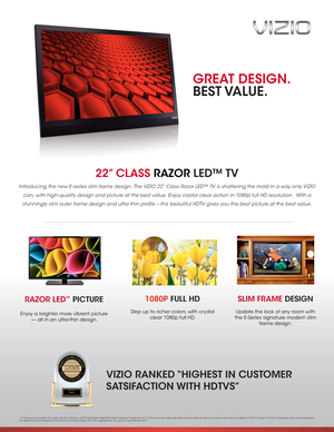 Page 122” CLASS RAZOR LED™ TV  
Introducing the new E-series slim frame design. The VIZIO 22” Class Razor LED™ TV is shattering the mold in a way only VIZIO 
can, with high-quality design and picture at the best value. Enjoy crystal clear action in 1080p full HD resolution.  With a 
stunningly slim outer frame design and ultra thin profile – this beautiful HDTV gives you the best picture at the best value. 
SLIM FRAME DESIGN
Update the look of any room with 
the E-Series signature modern slim 
frame design....