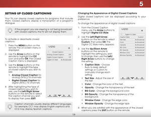 Page 255
19
Changing the Appearance of Digital Closed Captions
Digital closed captions can be displayed according to your 
preference. 
To change the appearance of digital closed captions:
1 . From the Closed Caption 
menu, use the Arrow buttons to 
highlight  Digital CC Style.
2 .  Use the Left/Right Arrow  
buttons on the remote to select 
Custom, then press OK. T h e  
Digital CC Style menu appears.
3 .  Use the Up/Down Arrow  
buttons on the remote to 
highlight the setting you wish 
to change, then use the...