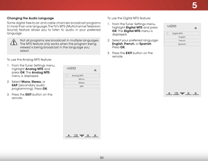 Page 365
30
Changing the Audio Language
Some digital free-to-air and cable channels broadcast programs 
in more than one language. The TV’s MTS  (Multichannel Television 
Sound) feature allows you to listen to audio in your preferred 
language.
Not all programs are broadcast in multiple languages. 
The MTS feature only works when the program being 
viewed is being broadcast in the language you 
select.
To use the Analog MTS feature:
1 .  From the Tuner Settings menu, 
highlight  Analog MTS and 
press  OK. The...