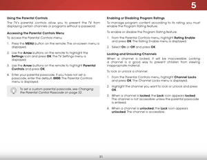 Page 375
31
Using the Parental Controls
The TV’s parental controls allow you to prevent the TV from 
displaying certain channels or programs without a password.
Accessing the Parental Controls Menu
To access the Parental Controls menu:
1 . Press the MENU button on the remote. The on-screen menu is 
displayed.
2 .  Use the Arrow buttons on the remote to highlight the  
Settings icon and press OK. The TV Settings menu is 
displayed.
3 .  Use the Arrow buttons on the remote to highlight Parental 
Controls and...