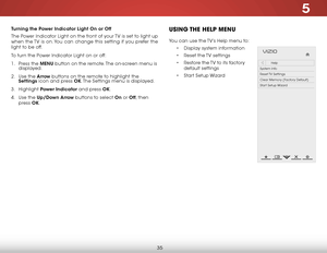 Page 415
35
Turning the Power Indicator Light On or Off
The Power Indicator Light on the front of your TV is set to light up 
when the TV is on. You can change this setting if you prefer the 
light to be off.
To turn the Power Indicator Light on or off:
1 . Press the MENU button on the remote. The on-screen menu is 
displayed.
2 .  Use the Arrow buttons on the remote to highlight the 
Settings icon and press OK. The Settings menu is displayed.
3 .  Highlight  Power Indicator and press OK.
4 .  Use the Up/Down...