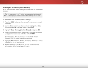 Page 435
37
Restoring the TV to Factory Default Settings
All of the on-screen menu settings can be reset to the factory 
defaults. 
If you restore the TV to the factory default settings, all 
changes you have made to the settings will be lost!
To restore the TV to its factory default settings:
1 . Press the MENU button on the remote. The on-screen menu is 
displayed.
2 .  Use the Arrow buttons on the remote to highlight the Help  
icon and press OK. The Help menu is displayed.
3 .  Highlight  Clear Memory...