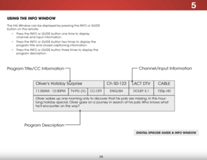 Page 445
38
uSiNg the iNfO WiNdOW
The Info Window can be displayed by pressing the INFO or GUIDE 
button on the remote:
• Press the INFO or GUIDE button one time to display 
channel and input information.
•  Press the INFO or GUIDE button two times to display the 
program title and closed captioning information.
•  Press the INFO or GUIDE button three times to display the 
program description.
DIGITAL EPISODE GUIDE & INFO WINDOW
Oliver’s Holiday Surprise  Ch 50-123
LACT DTV CABLE
11:00AM - 12:00PM TV-PG...