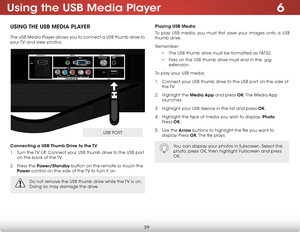 Page 456
39
Using the USB Media Player
USing the USB Media Player
The USB Media Player allows you to connect a USB thumb drive to 
your TV and view photos. 
Connecting a USB thumb drive to the  tV
1 .  Turn the TV off. Connect your USB thumb drive to the USB port 
on the back of the TV.
2 .  Press the Power/Standby button on the remote or touch the 
Power  control on the side of the TV to turn it on.
Playing USB Media
To play USB media, you must first save your images onto a USB 
thumb drive. 
Remember:
• The...