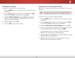 Page 425
36
Resetting the TV Settings
To reset the TV’s picture and audio settings:
1 . Press the MENU button on the remote. The on-screen menu is 
displayed.
2 . Use the Arrow buttons on the remote to highlight the Help 
icon and press OK. The Help menu is displayed.
3 . Highlight Reset TV  Settings and press OK. The TV  displays, 
“Are you sure you would like to Restore Defaults? This will 
erase any custom settings.”
4 . Highlight Ye s and press OK.
5 . Press the EXIT button on the remote.
Restoring the TV...