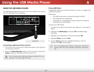 Page 446
38
Using the USB Media Player
USING THE USB MEDIA PLAYER
The USB Media Player allows you to connect a USB thumb drive to 
your TV and play music or photos. 
Connecting a USB Thumb Drive to the TV
1 . Turn the TV off. Connect your USB thumb drive to the USB port 
on the back of the TV.
2 . Press the Power/Standby button on the remote or touch the 
Power control on the side of the TV to turn it on.
Playing USB Media
To play USB media, you must first save your music or images onto 
a USB thumb drive....