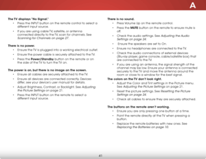 Page 47A
41
The TV displays “No Signal.”
• Press the INPUT button on the remote control to select a 
different input source.
• If you are using cable TV, satellite, or antenna 
connected directly to the TV, scan for channels. See 
Scanning for Channels on page 27. 
There is no power.
• Ensure the TV is plugged into a working electrical outlet.
• Ensure the power cable is securely attached to the TV.
• Press the Power/Standby button on the remote or on 
the side of the TV to turn the TV on. 
The power is on, but...