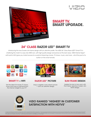 Page 124” CLASS RAZOR LED™  SMART TV  
Introducing the new E-series slim frame design with an ultra-thin profile. The VIZIO 24” Class Razor LED™ Smart TV is 
shattering the mold in a way only VIZIO can, with high-quality design and picture at the best value. VIZIO Internet Apps® 
with built-in Wi- Fi gives you instant access to a world of streaming movies, TV shows, music, and more – all at the push of a 
button on the smart remote.
SLIM FRAME DESIGN
Update the look of any room with 
the E-Series signature...