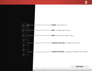 Page 132
7
POWER - Turn TV off or on.MEnU - Open the on-screen menu.CHAnnEl UP/DOWn - Change the channel.
VOlUME UP/DOWn - Increase or decrease volume level.
InPUT - Change input source.
SIDE P
AnEl
INPUT
MENU
CH
CH
VOL
VOL  