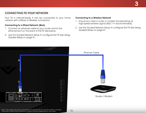 Page 223
16
ConneCting to youR netwoRk
Your TV is internet-ready. It can be connected to your home 
network with a Wired or Wireless connection.
Connecting to a Wired Network (Best)
1 . Connect an ethernet cable to your router and to the 
ethernet port on the back of the TV. See below.
2 .  Use the Guided Network Setup to configure the TV. See 
Using 
Guided Setup
 on page 41. Connecting to a Wireless Network
1 . 
Ensure you have a router or modem broadcasting as 
high-speed wireless signal (802.11n...