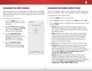 Page 255
19
chaNgiNg the iNput SOurce
External devices such as DVD players, Blu-Ray Players, and video 
game consoles can be connected to your TV. To use one of these 
devices with your TV, you must first change the input source in the 
on-screen menu.
To change the input device:
1 . Press the MENU button on the 
remote. The on-screen menu is 
displayed.
2 .  Use the Arrow buttons on the 
remote to highlight the Settings  
icon and press OK. The TV 
Settings menu is displayed.
3 .  Use the Up/Down Arrow...