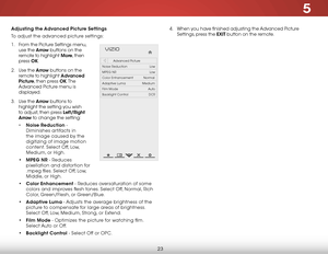 Page 295
23
Adjusting the Advanced Picture Settings
To adjust the advanced picture settings:
1 .  From the Picture Settings menu, 
use the  Arrow buttons on the 
remote to highlight More, then 
press  OK. 
2 .  Use the Arrow buttons on the 
remote to highlight Advanced 
Picture, then press OK. T h e  
Advanced Picture menu is 
displayed.
3 .  Use the Arro w buttons to 
highlight the setting you wish 
to adjust, then press Left/Right 
Arrow to change the setting:
•  Noise Reduction - 
Diminishes artifacts in...
