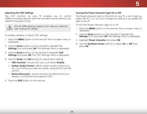 Page 445
38
Adjusting the CEC Settings
The CEC function on your TV enables you to control 
HDMI-connected devices with the included remote without any 
additional programming.  
Not all HDMI devices support CEC. See your device’s 
user manual for details.
To enable, disable, or adjust CEC settings:
1 . Press the MENU button on the remote. The on-screen menu is 
displayed.
2 .  Use the Arrow buttons on the remote to highlight the 
Settings icon and press OK. The Settings menu is displayed.
3 .  Use the Arrow...