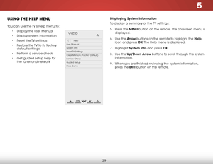 Page 455
39
uSiNg the help MeNu
You can use the TV’s Help menu to:
• Display the User Manual
•  Display system information
•  Reset the TV settings
•  Restore the TV to its factory 
default settings
•  Perform a service check
•  Get guided setup help for 
the tuner and network
Hel p
VIZIO
Netw ork
Sleep
Timer
Input CC
ABC
A udio
W ide
Normal
Pict ure
S e ttings
PanoramicW ideZoom
2D3DExit
Help
User Manual
System Info
Reset TV  Settings
Clear Memory (Factory Default)
Service Check
Guided Setup
Store Demo...
