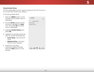 Page 475
41
Using Guided Setup
The TV’s Setup App can be used to easily set up the TV tuner or 
to connect the TV with your network.
To access guided setup:
1 .  Press the MENU button on the 
remote. The on-screen menu is 
displayed.
2 .  Use the Arrow buttons on the 
remote to highlight the Help  
icon and press OK. The  Help 
menu is displayed.
3 .  Highlight  Guided Setup and 
press  OK.
4 .  Highlight the guided setup you 
want to access and press OK:
• Tuner Setup - Set up the TV 
tuner.
•  Network Setup -...