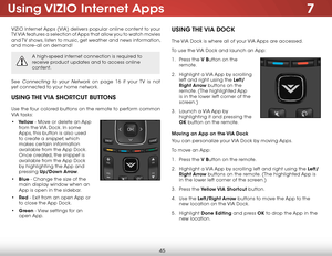 Page 517
45
Using VIZIO  Internet  Apps
VIZIO Internet Apps (VIA) delivers popular online content to your 
TV. VIA features a selection of Apps that allow you to watch movies 
and TV shows, listen to music, get weather and news information, 
and more–all on demand!
A high-speed internet connection is required to 
receive product updates and to access online 
content.
See Connecting to your Network on page 16 if your TV is not 
yet connected to your home network.
UsIng the  VIA shOrtcUt B UttOns
Use the four...