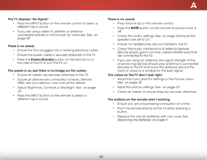 Page 56A
50
The TV displays “No Signal.”• Press the inPut button on the remote control to select a 
different input source.
•  if you are using cable  tv, satellite, or antenna 
connected directly to the  tv, scan for channels. see 
 on 
page 30
 
There is no power. • ensure the  tv is plugged into a working electrical outlet.
•  ensure the power cable is securely attached to the  tv.
•  Press the Power/Standby button on the remote or on 
the side of the  tv to turn the tv on. 
The power is on, but there is no...