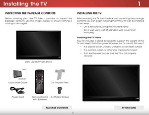 Page 93
1Installing  the TV
InspecTIng The package conTenTs
Before installing your new TV, take a moment to inspect the 
package contents. Use the images below to ensure nothing is 
missing or damaged.
Remote Control  
with Batteries
Quick Start Guide VIZIO LED HDTV with Stand
InsT
allIng The TV
After removing the TV from the box and inspecting the package 
contents you can begin installing the TV. Your TV can be installed 
in two ways:
• On a flat surface, using the included stand
•  On a wall, using a...