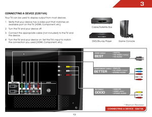 Page 203
13
Connecting Your Devices
ConnECTInG a DEVICE (E261Va)
v
L
R
CONNECTING A DEVICE - E261VA
BEST
hDMI CaBlE• DIGITAL 
• HD VIDEO (1080p)* 
• HD AUDIO
GooD
aV CaBlE • ANALOG 
• VIDEO (480i)* 
• STEREO AUDIO
BETTER
CoMPonEnT CaBlE • ANALOG 
• HD VIDEO (1080i)* 
• STEREO AUDIO
* Maximum Resolution
Game Console
Cable/Satellite Box
DVD/Blu-ray Player
Your TV can be used to display output from most devices. 
1 . 
Verify that your device has a video port that matches an 
available port on the TV (HDMI,...